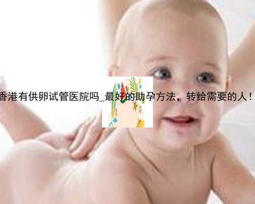 香港有供卵试管医院吗_最好的助孕方法，转给需要的人！