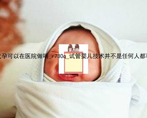 香港代孕可以在医院做吗_r730q_试管婴儿技术并不是任何人都可以做